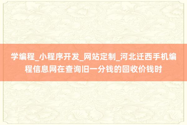 学编程_小程序开发_网站定制_河北迁西手机编程信息网在查询旧一分钱的回收价钱时