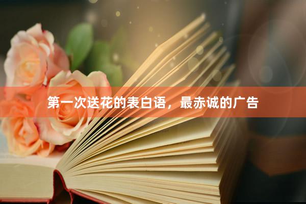 第一次送花的表白语，最赤诚的广告